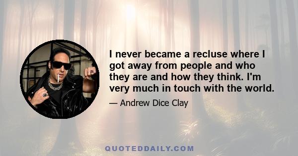 I never became a recluse where I got away from people and who they are and how they think. I'm very much in touch with the world.