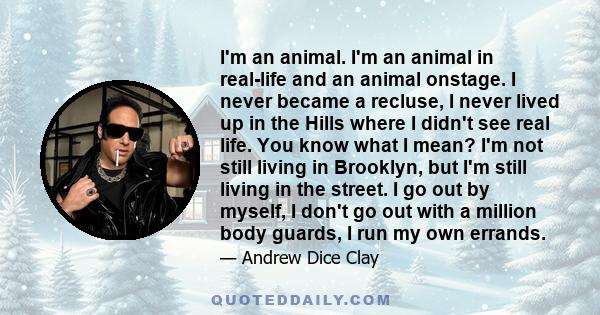 I'm an animal. I'm an animal in real-life and an animal onstage. I never became a recluse, I never lived up in the Hills where I didn't see real life. You know what I mean? I'm not still living in Brooklyn, but I'm