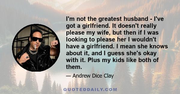 I'm not the greatest husband - I've got a girlfriend. It doesn't really please my wife, but then if I was looking to please her I wouldn't have a girlfriend. I mean she knows about it, and I guess she's okay with it.