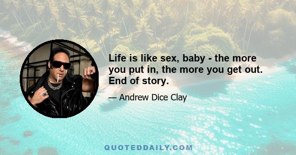 Life is like sex, baby - the more you put in, the more you get out. End of story.