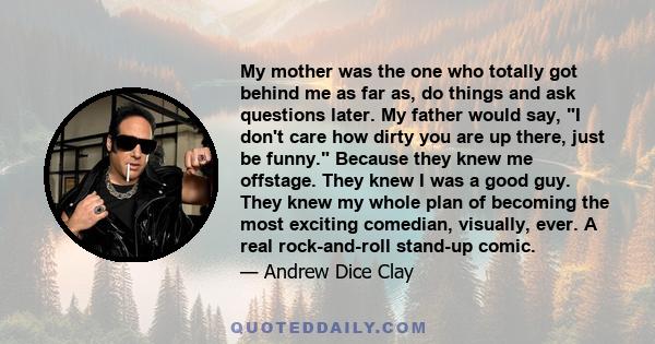 My mother was the one who totally got behind me as far as, do things and ask questions later. My father would say, I don't care how dirty you are up there, just be funny. Because they knew me offstage. They knew I was a 