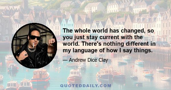 The whole world has changed, so you just stay current with the world. There's nothing different in my language of how I say things.