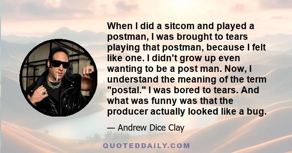 When I did a sitcom and played a postman, I was brought to tears playing that postman, because I felt like one. I didn't grow up even wanting to be a post man. Now, I understand the meaning of the term postal. I was