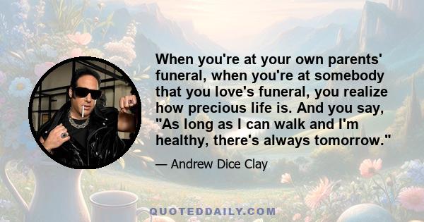 When you're at your own parents' funeral, when you're at somebody that you love's funeral, you realize how precious life is. And you say, As long as I can walk and I'm healthy, there's always tomorrow.