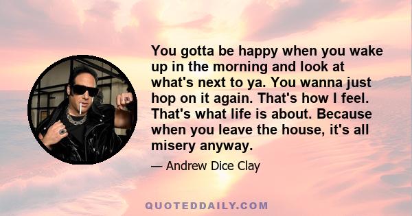 You gotta be happy when you wake up in the morning and look at what's next to ya. You wanna just hop on it again. That's how I feel. That's what life is about. Because when you leave the house, it's all misery anyway.