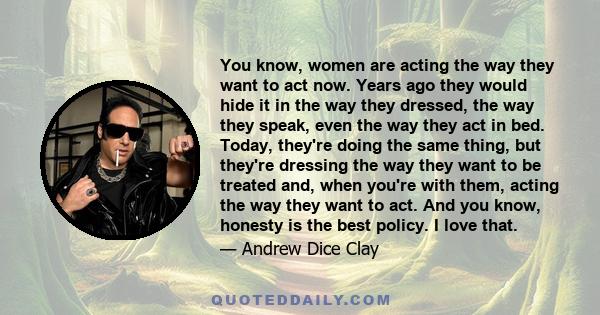 You know, women are acting the way they want to act now. Years ago they would hide it in the way they dressed, the way they speak, even the way they act in bed. Today, they're doing the same thing, but they're dressing