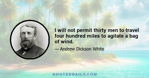 I will not permit thirty men to travel four hundred miles to agitate a bag of wind.