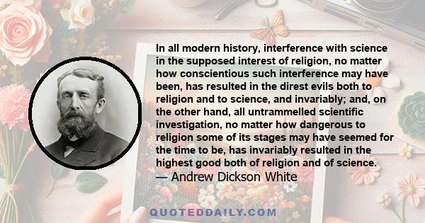 In all modern history, interference with science in the supposed interest of religion, no matter how conscientious such interference may have been, has resulted in the direst evils both to religion and to science, and