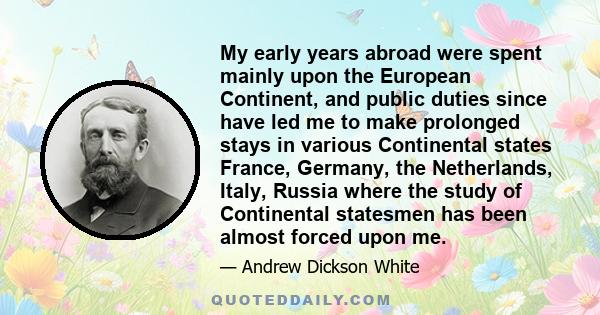 My early years abroad were spent mainly upon the European Continent, and public duties since have led me to make prolonged stays in various Continental states France, Germany, the Netherlands, Italy, Russia where the