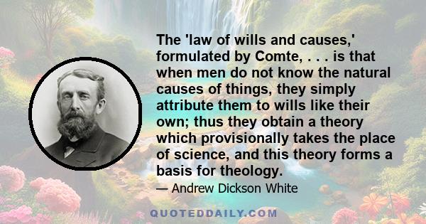 The 'law of wills and causes,' formulated by Comte, . . . is that when men do not know the natural causes of things, they simply attribute them to wills like their own; thus they obtain a theory which provisionally