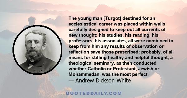 The young man [Turgot] destined for an ecclesiastical career was placed within walls carefully designed to keep out all currents of new thought; his studies, his reading, his professors, his associates, all were