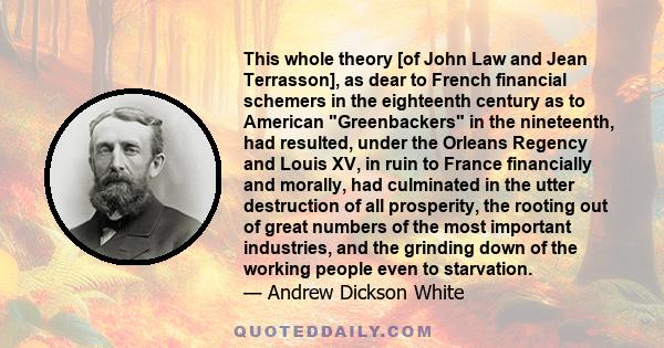 This whole theory [of John Law and Jean Terrasson], as dear to French financial schemers in the eighteenth century as to American Greenbackers in the nineteenth, had resulted, under the Orleans Regency and Louis XV, in