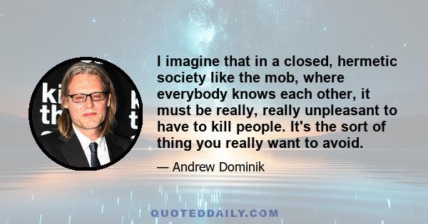 I imagine that in a closed, hermetic society like the mob, where everybody knows each other, it must be really, really unpleasant to have to kill people. It's the sort of thing you really want to avoid.