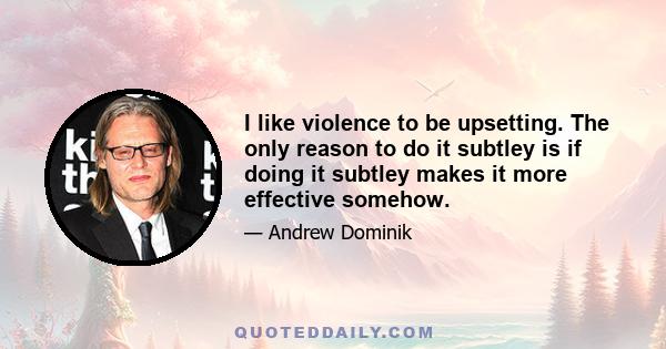 I like violence to be upsetting. The only reason to do it subtley is if doing it subtley makes it more effective somehow.