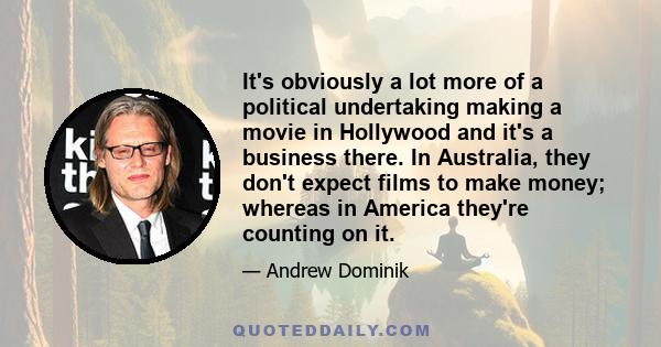 It's obviously a lot more of a political undertaking making a movie in Hollywood and it's a business there. In Australia, they don't expect films to make money; whereas in America they're counting on it.