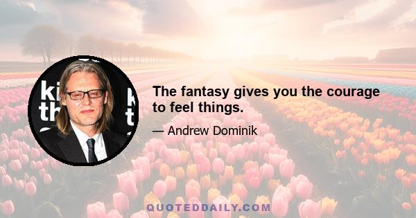 The fantasy gives you the courage to feel things.