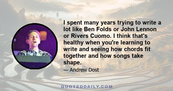 I spent many years trying to write a lot like Ben Folds or John Lennon or Rivers Cuomo. I think that's healthy when you're learning to write and seeing how chords fit together and how songs take shape.