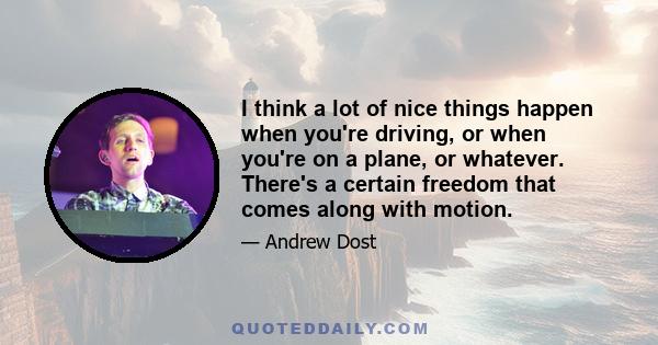 I think a lot of nice things happen when you're driving, or when you're on a plane, or whatever. There's a certain freedom that comes along with motion.