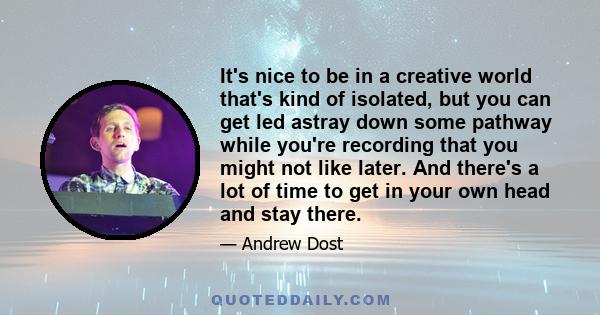 It's nice to be in a creative world that's kind of isolated, but you can get led astray down some pathway while you're recording that you might not like later. And there's a lot of time to get in your own head and stay