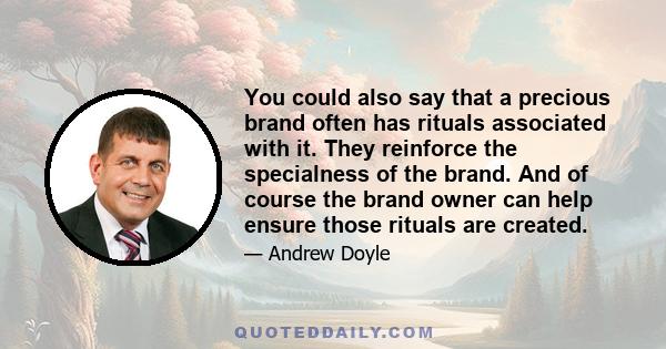 You could also say that a precious brand often has rituals associated with it. They reinforce the specialness of the brand. And of course the brand owner can help ensure those rituals are created.