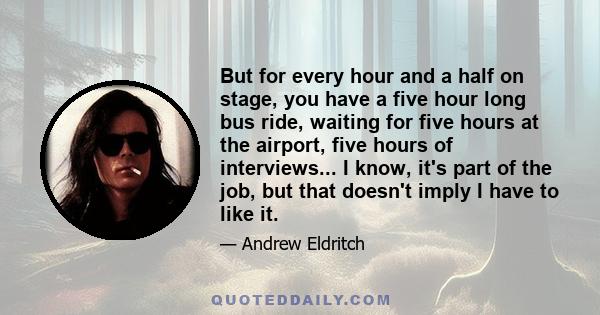 But for every hour and a half on stage, you have a five hour long bus ride, waiting for five hours at the airport, five hours of interviews... I know, it's part of the job, but that doesn't imply I have to like it.