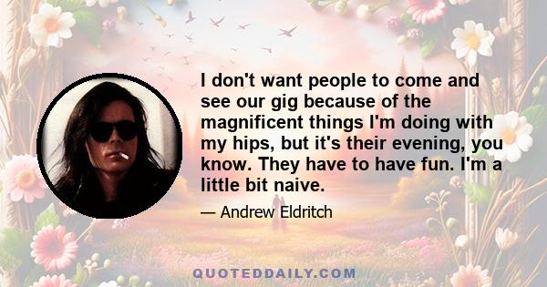 I don't want people to come and see our gig because of the magnificent things I'm doing with my hips, but it's their evening, you know. They have to have fun. I'm a little bit naive.