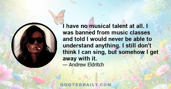 I have no musical talent at all. I was banned from music classes and told I would never be able to understand anything. I still don't think I can sing, but somehow I get away with it.