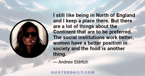 I still like being in North of England and I keep a place there. But there are a lot of things about the Continent that are to be preferred. The social institutions work better, women have a better position in society