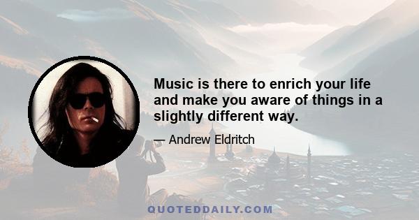 Music is there to enrich your life and make you aware of things in a slightly different way.