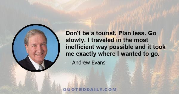 Don't be a tourist. Plan less. Go slowly. I traveled in the most inefficient way possible and it took me exactly where I wanted to go.