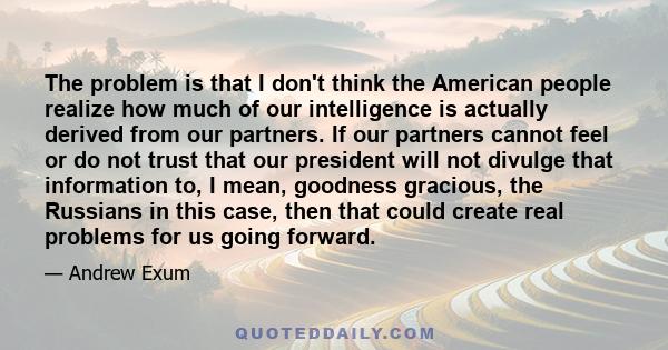 The problem is that I don't think the American people realize how much of our intelligence is actually derived from our partners. If our partners cannot feel or do not trust that our president will not divulge that