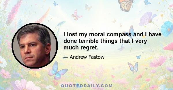 I lost my moral compass and I have done terrible things that I very much regret.