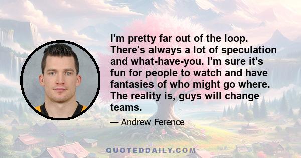 I'm pretty far out of the loop. There's always a lot of speculation and what-have-you. I'm sure it's fun for people to watch and have fantasies of who might go where. The reality is, guys will change teams.