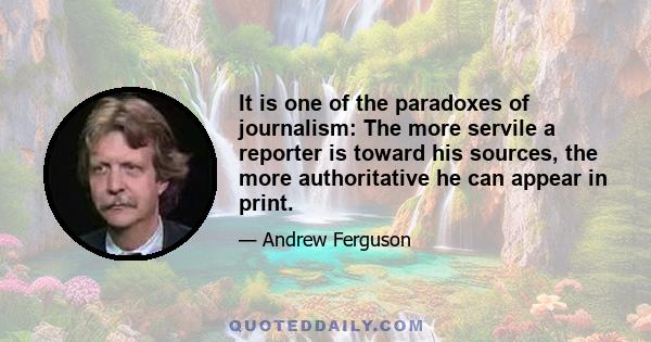 It is one of the paradoxes of journalism: The more servile a reporter is toward his sources, the more authoritative he can appear in print.