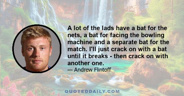 A lot of the lads have a bat for the nets, a bat for facing the bowling machine and a separate bat for the match. I'll just crack on with a bat until it breaks - then crack on with another one.