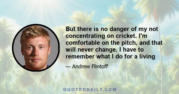 But there is no danger of my not concentrating on cricket. I'm comfortable on the pitch, and that will never change. I have to remember what I do for a living