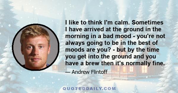 I like to think I'm calm. Sometimes I have arrived at the ground in the morning in a bad mood - you're not always going to be in the best of moods are you? - but by the time you get into the ground and you have a brew