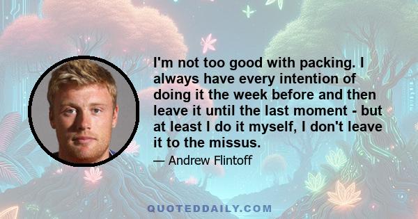 I'm not too good with packing. I always have every intention of doing it the week before and then leave it until the last moment - but at least I do it myself, I don't leave it to the missus.