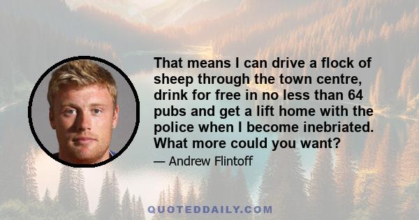 That means I can drive a flock of sheep through the town centre, drink for free in no less than 64 pubs and get a lift home with the police when I become inebriated. What more could you want?