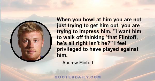 When you bowl at him you are not just trying to get him out, you are trying to impress him. I want him to walk off thinking 'that Flintoff, he's all right isn't he? I feel privileged to have played against him.