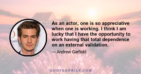 As an actor, one is so appreciative when one is working. I think I am lucky that I have the opportunity to work having that total dependence on an external validation.