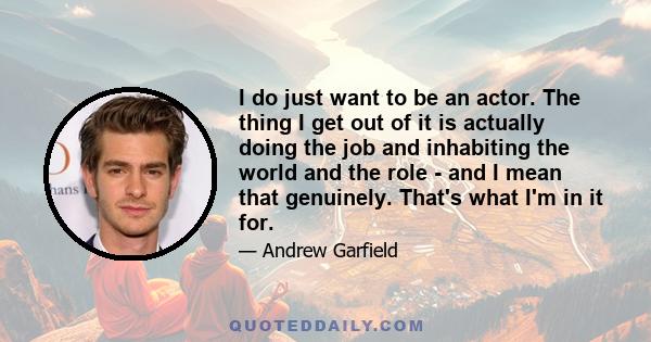 I do just want to be an actor. The thing I get out of it is actually doing the job and inhabiting the world and the role - and I mean that genuinely. That's what I'm in it for.