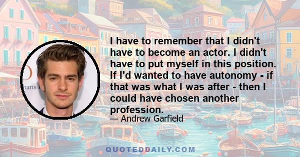 I have to remember that I didn't have to become an actor. I didn't have to put myself in this position. If I'd wanted to have autonomy - if that was what I was after - then I could have chosen another profession.