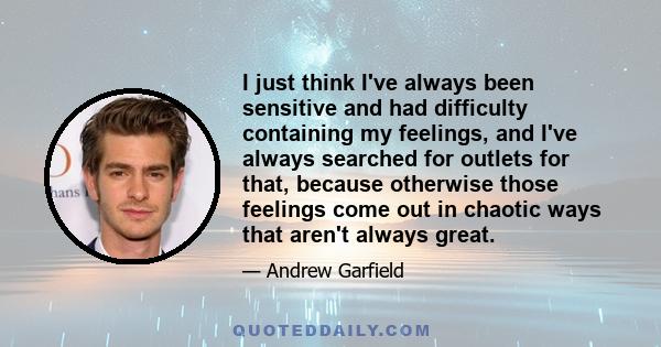 I just think I've always been sensitive and had difficulty containing my feelings, and I've always searched for outlets for that, because otherwise those feelings come out in chaotic ways that aren't always great.