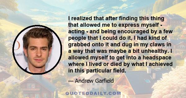 I realized that after finding this thing that allowed me to express myself - acting - and being encouraged by a few people that I could do it, I had kind of grabbed onto it and dug in my claws in a way that was maybe a