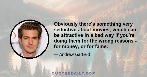 Obviously there's something very seductive about movies, which can be attractive in a bad way if you're doing them for the wrong reasons — for money, or for fame. I hope I won't ever do that. I don't feel at home in