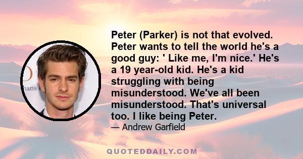 Peter (Parker) is not that evolved. Peter wants to tell the world he's a good guy: ' Like me, I'm nice.' He's a 19 year-old kid. He's a kid struggling with being misunderstood. We've all been misunderstood. That's