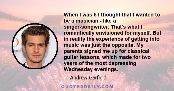 When I was 6 I thought that I wanted to be a musician - like a singer-songwriter. That's what I romantically envisioned for myself. But in reality the experience of getting into music was just the opposite. My parents