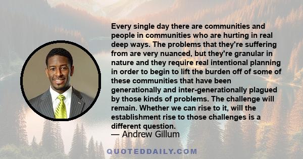 Every single day there are communities and people in communities who are hurting in real deep ways. The problems that they're suffering from are very nuanced, but they're granular in nature and they require real