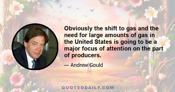 Obviously the shift to gas and the need for large amounts of gas in the United States is going to be a major focus of attention on the part of producers.